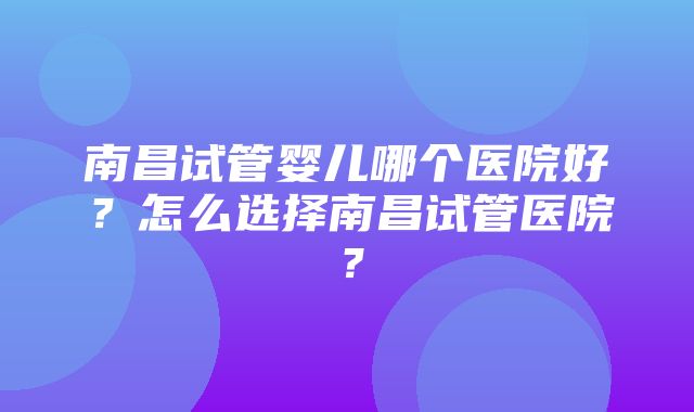 南昌试管婴儿哪个医院好？怎么选择南昌试管医院？