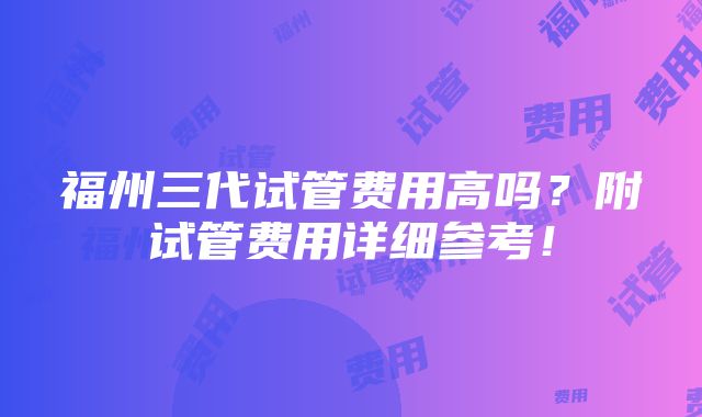 福州三代试管费用高吗？附试管费用详细参考！