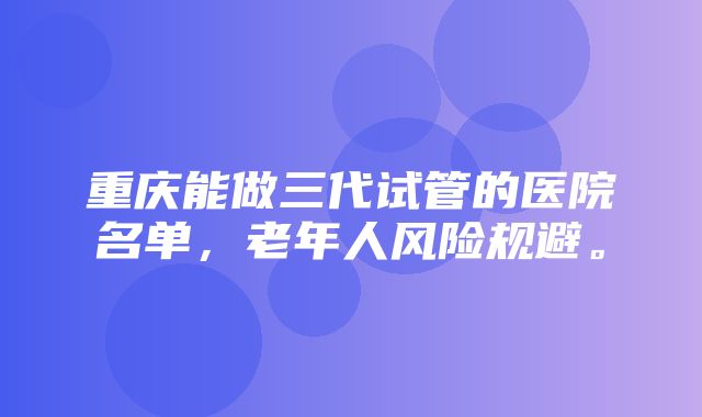 重庆能做三代试管的医院名单，老年人风险规避。