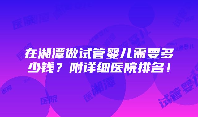 在湘潭做试管婴儿需要多少钱？附详细医院排名！