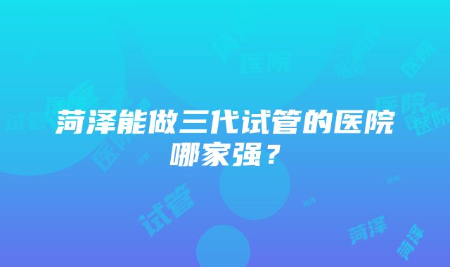 菏泽能做三代试管的医院哪家强？