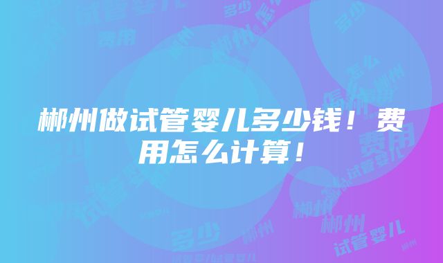 郴州做试管婴儿多少钱！费用怎么计算！