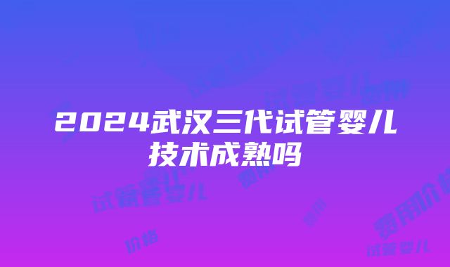 2024武汉三代试管婴儿技术成熟吗