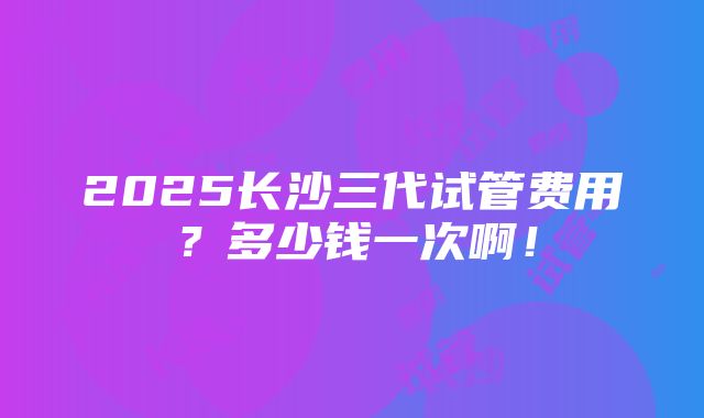 2025长沙三代试管费用？多少钱一次啊！