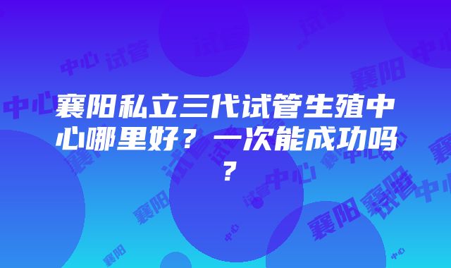 襄阳私立三代试管生殖中心哪里好？一次能成功吗？