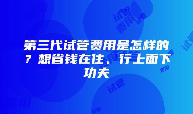 第三代试管费用是怎样的？想省钱在住、行上面下功夫