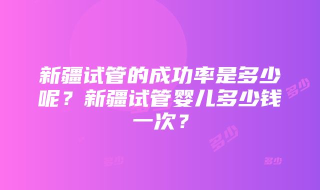 新疆试管的成功率是多少呢？新疆试管婴儿多少钱一次？