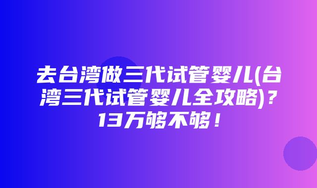 去台湾做三代试管婴儿(台湾三代试管婴儿全攻略)？13万够不够！