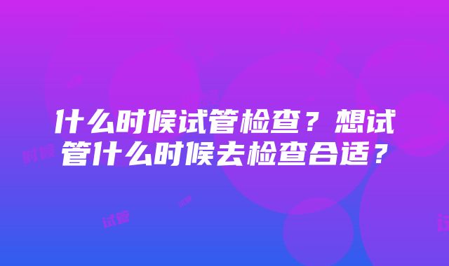 什么时候试管检查？想试管什么时候去检查合适？