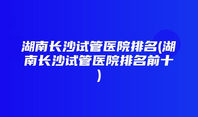 湖南长沙试管医院排名(湖南长沙试管医院排名前十)