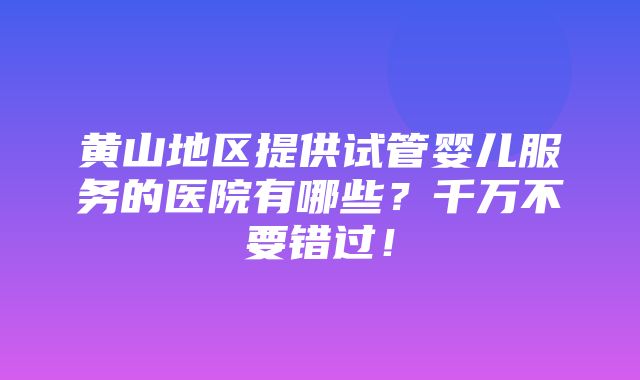 黄山地区提供试管婴儿服务的医院有哪些？千万不要错过！