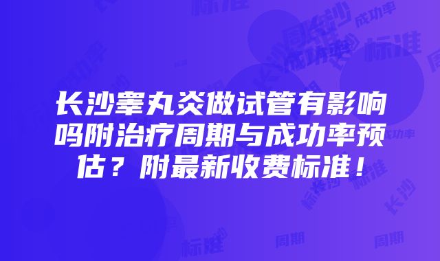 长沙睾丸炎做试管有影响吗附治疗周期与成功率预估？附最新收费标准！