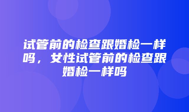 试管前的检查跟婚检一样吗，女性试管前的检查跟婚检一样吗