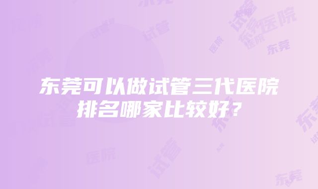 东莞可以做试管三代医院排名哪家比较好？