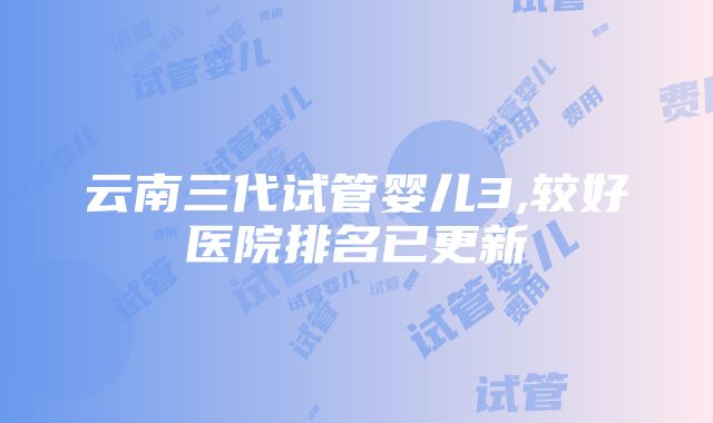 云南三代试管婴儿3,较好医院排名已更新