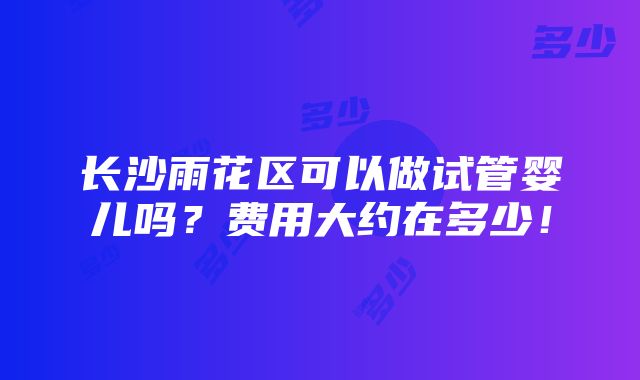 长沙雨花区可以做试管婴儿吗？费用大约在多少！