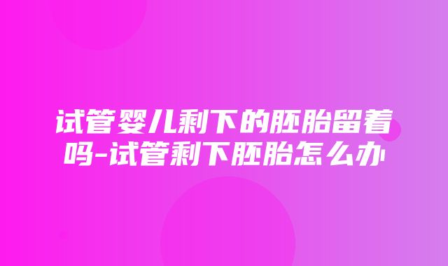 试管婴儿剩下的胚胎留着吗-试管剩下胚胎怎么办