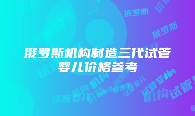 俄罗斯机构制造三代试管婴儿价格参考