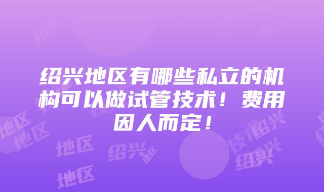 绍兴地区有哪些私立的机构可以做试管技术！费用因人而定！