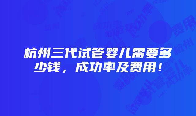 杭州三代试管婴儿需要多少钱，成功率及费用！