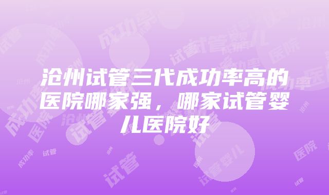 沧州试管三代成功率高的医院哪家强，哪家试管婴儿医院好