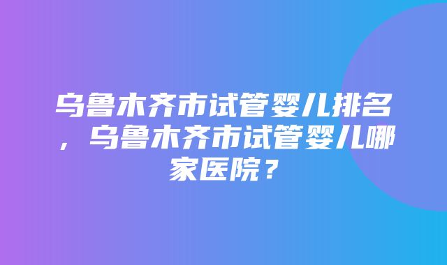 乌鲁木齐市试管婴儿排名，乌鲁木齐市试管婴儿哪家医院？