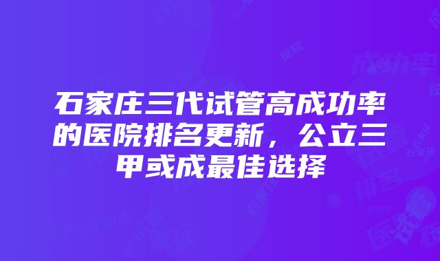 石家庄三代试管高成功率的医院排名更新，公立三甲或成最佳选择