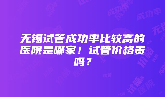 无锡试管成功率比较高的医院是哪家！试管价格贵吗？