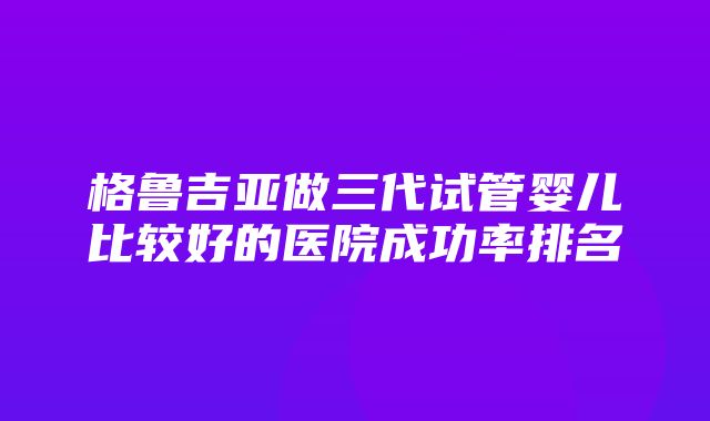 格鲁吉亚做三代试管婴儿比较好的医院成功率排名