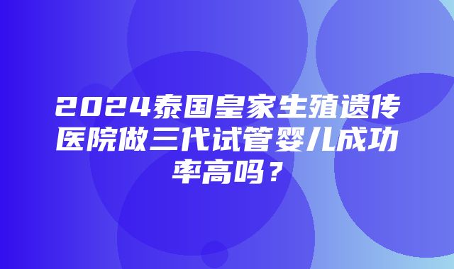 2024泰国皇家生殖遗传医院做三代试管婴儿成功率高吗？