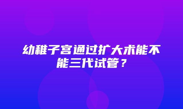 幼稚子宫通过扩大术能不能三代试管？