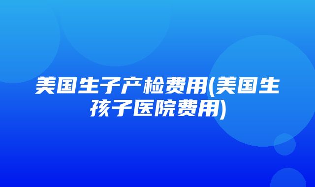 美国生子产检费用(美国生孩子医院费用)