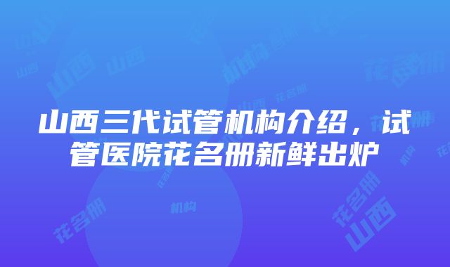 山西三代试管机构介绍，试管医院花名册新鲜出炉