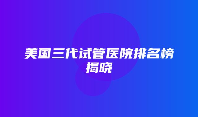 美国三代试管医院排名榜揭晓