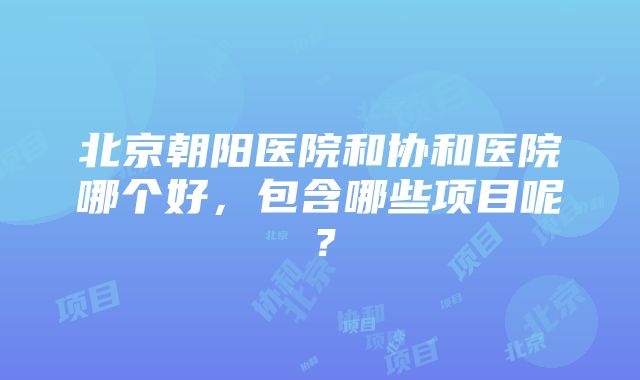 北京朝阳医院和协和医院哪个好，包含哪些项目呢？