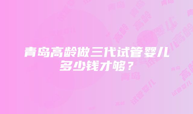 青岛高龄做三代试管婴儿多少钱才够？