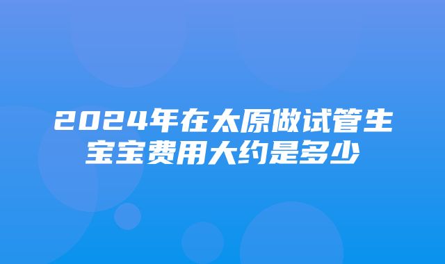 2024年在太原做试管生宝宝费用大约是多少