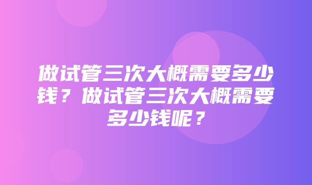 做试管三次大概需要多少钱？做试管三次大概需要多少钱呢？