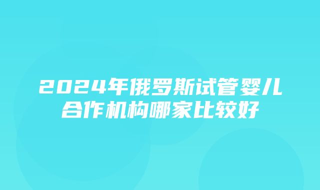 2024年俄罗斯试管婴儿合作机构哪家比较好