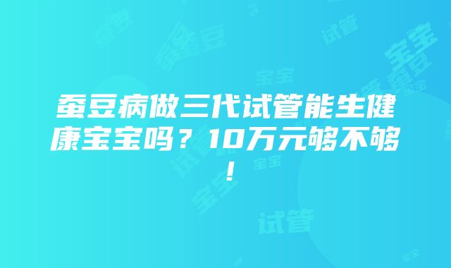 蚕豆病做三代试管能生健康宝宝吗？10万元够不够！