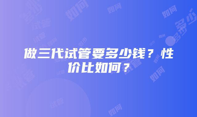 做三代试管要多少钱？性价比如何？