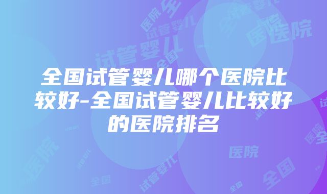 全国试管婴儿哪个医院比较好-全国试管婴儿比较好的医院排名