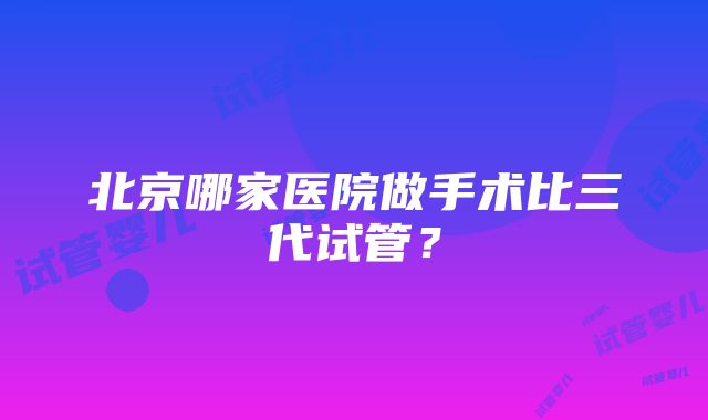 北京哪家医院做手术比三代试管？