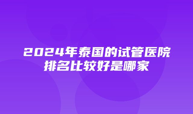 2024年泰国的试管医院排名比较好是哪家