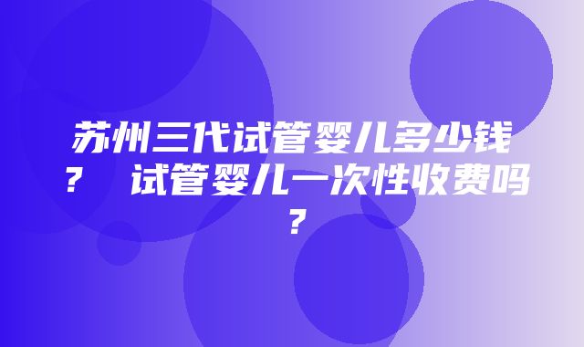 苏州三代试管婴儿多少钱？ 试管婴儿一次性收费吗？