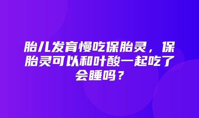 胎儿发育慢吃保胎灵，保胎灵可以和叶酸一起吃了会睡吗？