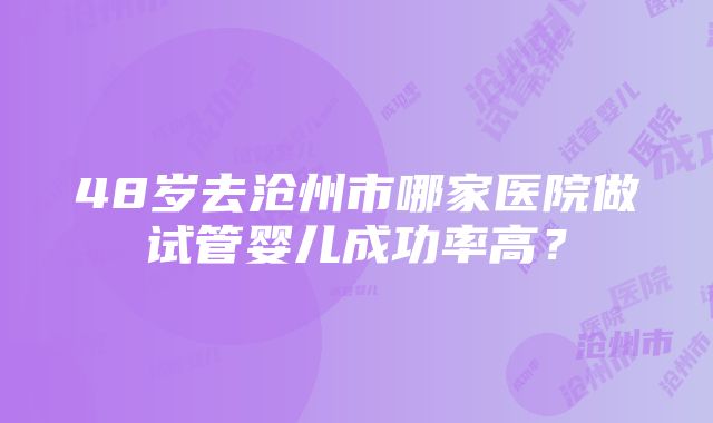 48岁去沧州市哪家医院做试管婴儿成功率高？