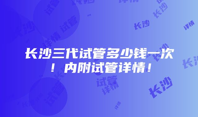 长沙三代试管多少钱一次！内附试管详情！