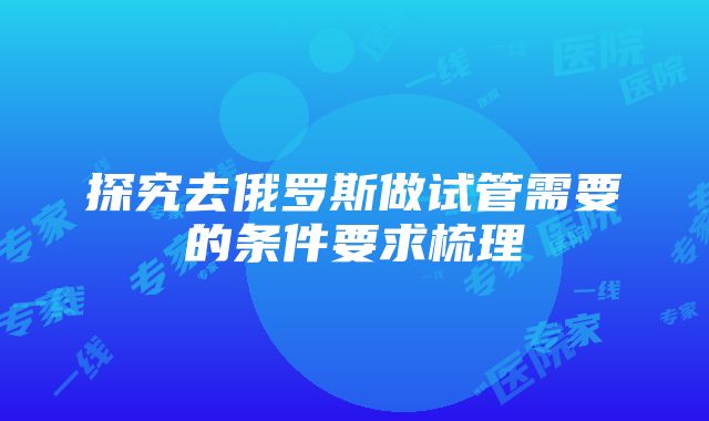 探究去俄罗斯做试管需要的条件要求梳理