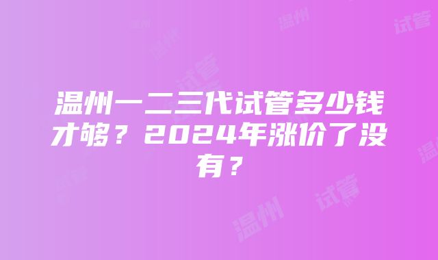 温州一二三代试管多少钱才够？2024年涨价了没有？